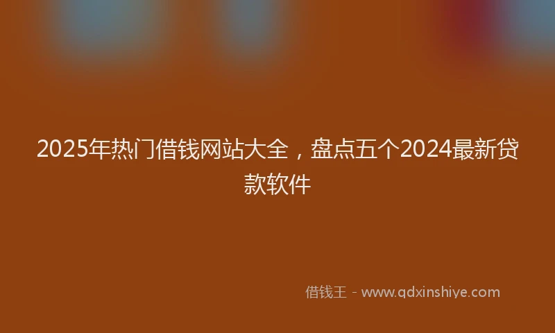 2025年热门借钱网站大全，盘点五个2024最新贷款软件