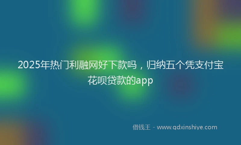 2025年热门利融网好下款吗，归纳五个凭支付宝花呗贷款的app