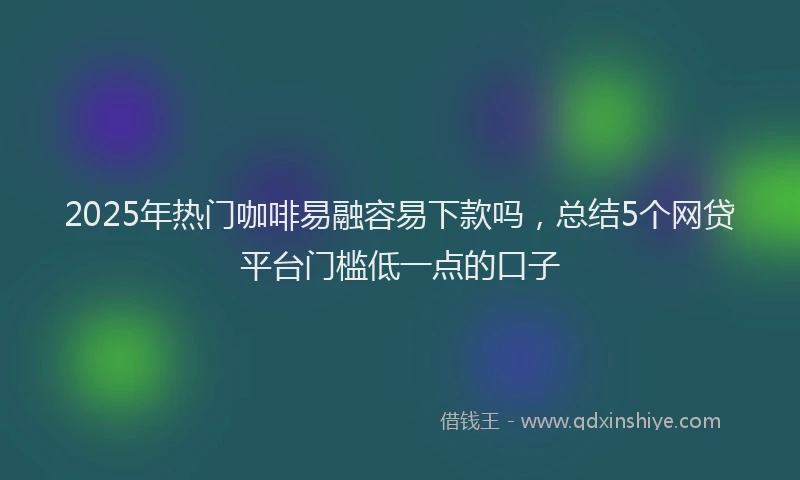 2025年热门咖啡易融容易下款吗，总结5个网贷平台门槛低一点的口子