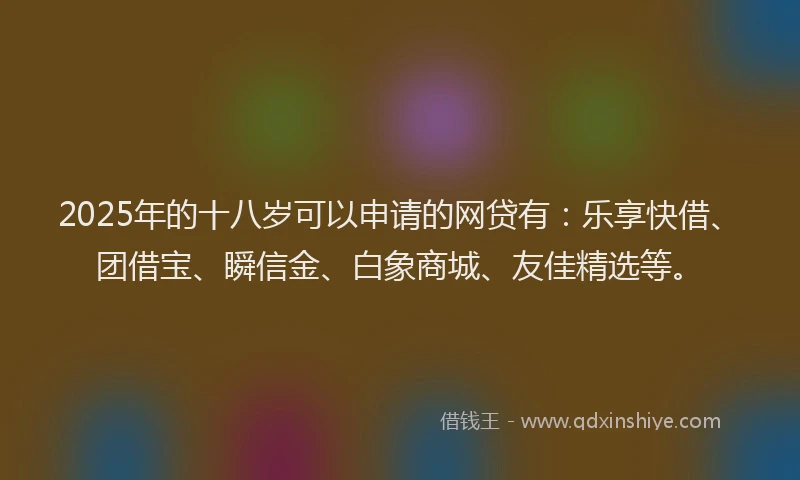 2025年的十八岁可以申请的网贷有：乐享快借、团借宝、瞬信金、白象商城、友佳精选等。