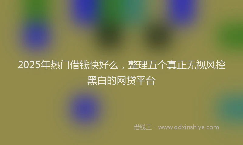 2025年热门借钱快好么，整理五个真正无视风控黑白的网贷平台
