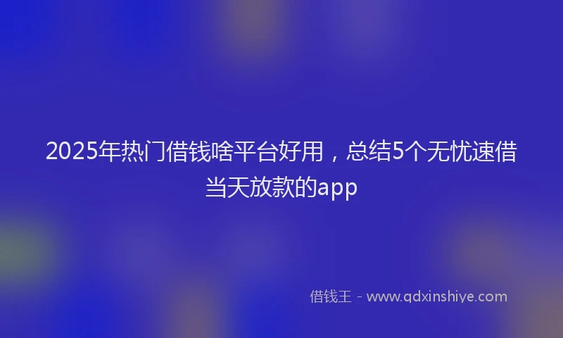 2025年热门借钱啥平台好用，总结5个无忧速借当天放款的app