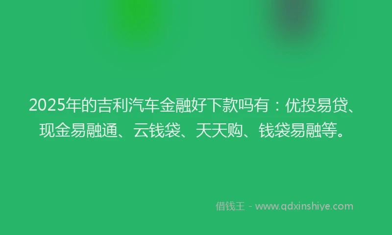 2025年的吉利汽车金融好下款吗有：优投易贷、现金易融通、云钱袋、天天购、钱袋易融等。