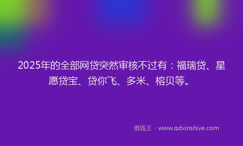 2025年的全部网贷突然审核不过有：福瑞贷、星愿贷宝、贷你飞、多米、榕贝等。