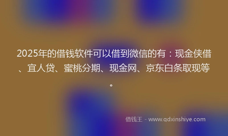 2025年的借钱软件可以借到微信的有：现金侠借、宜人贷、蜜桃分期、现金网、京东白条取现等。