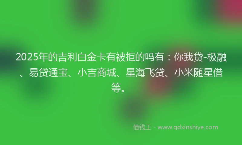 2025年的吉利白金卡有被拒的吗有：你我贷-极融、易贷通宝、小吉商城、星海飞贷、小米随星借等。