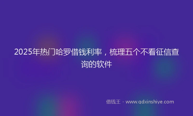 2025年热门哈罗借钱利率，梳理五个不看征信查询的软件