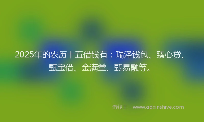 2025年的农历十五借钱有：瑞泽钱包、臻心贷、甄宝借、金满堂、甄易融等。