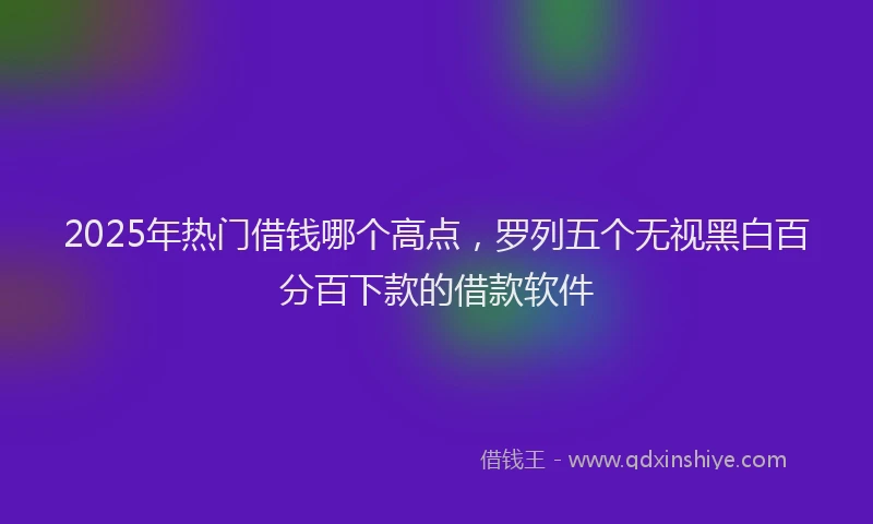 2025年热门借钱哪个高点，罗列五个无视黑白百分百下款的借款软件