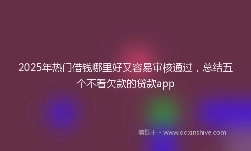2025年热门借钱哪里好又容易审核通过，总结五个不看欠款的贷款app