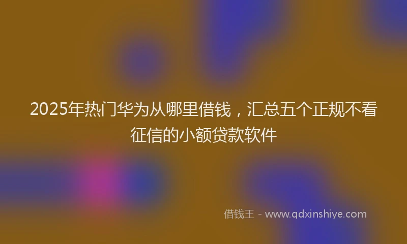 2025年热门华为从哪里借钱，汇总五个正规不看征信的小额贷款软件