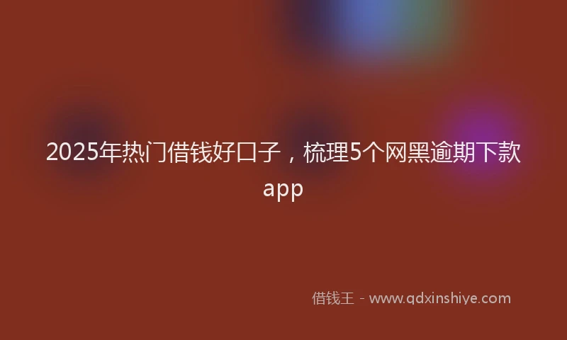 2025年热门借钱好口子，梳理5个网黑逾期下款app