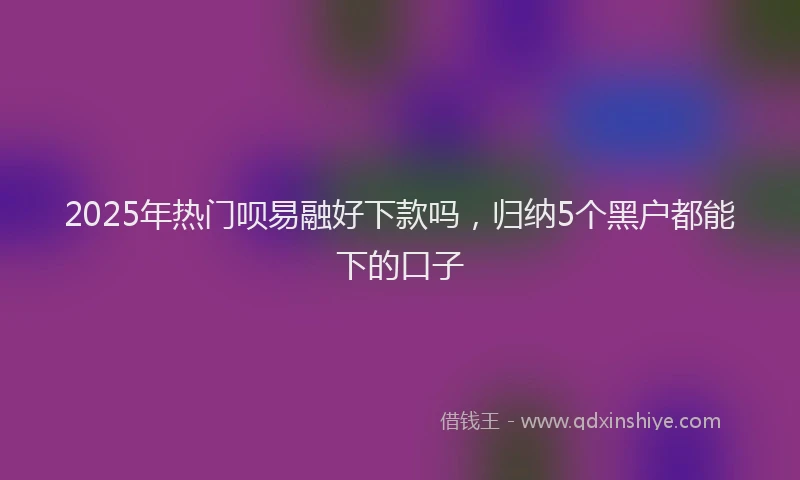 2025年热门呗易融好下款吗，归纳5个黑户都能下的口子
