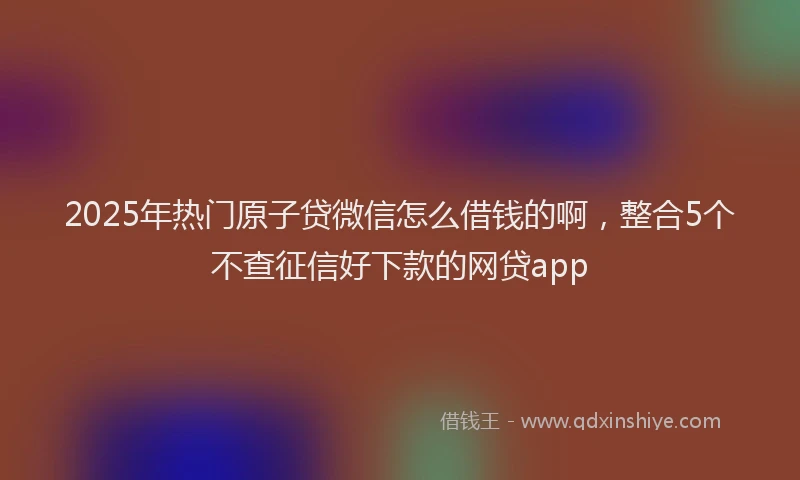 2025年热门原子贷微信怎么借钱的啊，整合5个不查征信好下款的网贷app