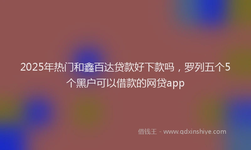 2025年热门和鑫百达贷款好下款吗，罗列五个5个黑户可以借款的网贷app