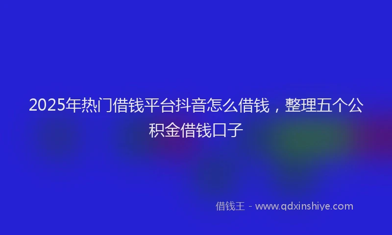 2025年热门借钱平台抖音怎么借钱，整理五个公积金借钱口子