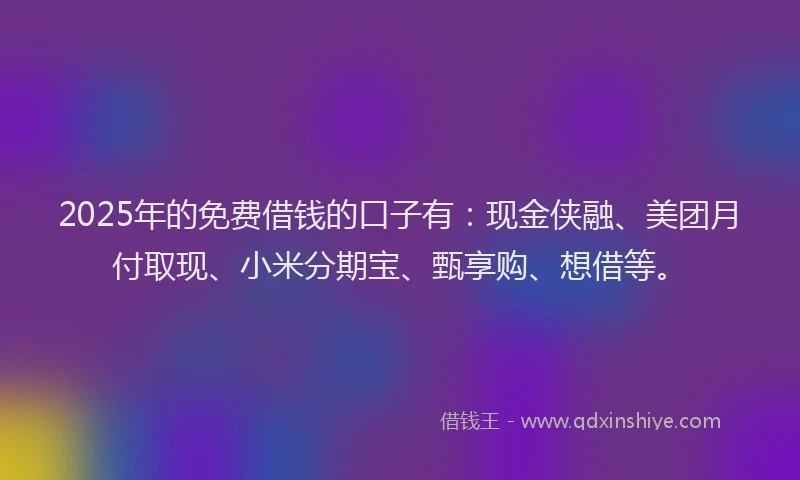 2025年的免费借钱的口子有：现金侠融、美团月付取现、小米分期宝、甄享购、想借等。
