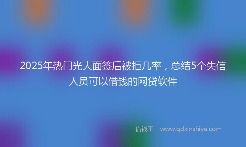 2025年热门光大面签后被拒几率，总结5个失信人员可以借钱的网贷软件