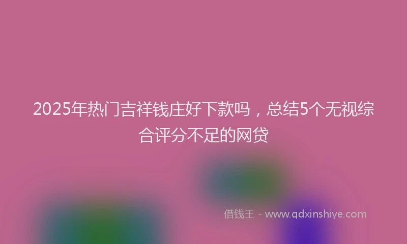 2025年热门吉祥钱庄好下款吗，总结5个无视综合评分不足的网贷