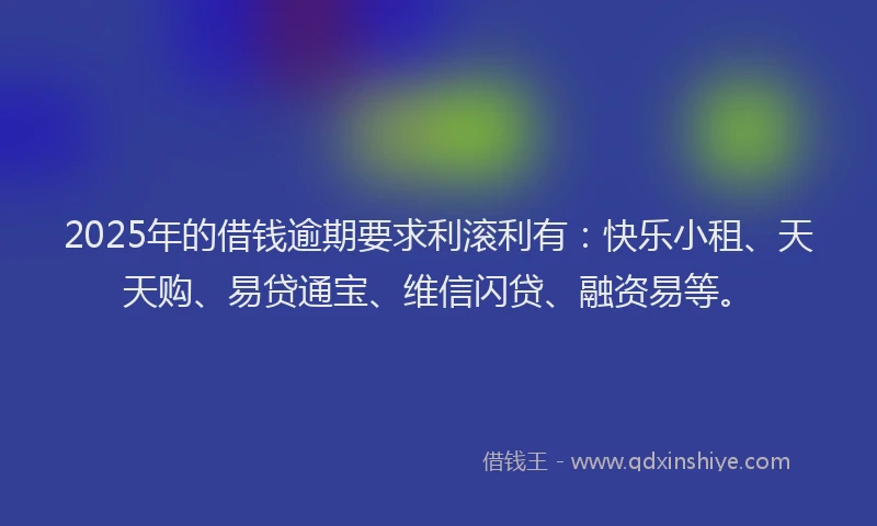 2025年的借钱逾期要求利滚利有：快乐小租、天天购、易贷通宝、维信闪贷、融资易等。