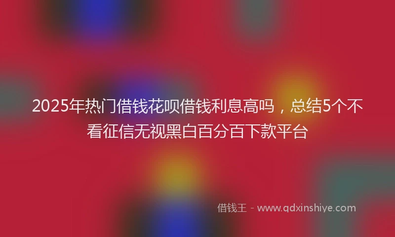2025年热门借钱花呗借钱利息高吗，总结5个不看征信无视黑白百分百下款平台