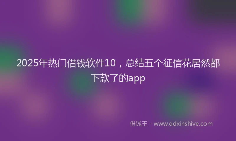 2025年热门借钱软件10，总结五个征信花居然都下款了的app