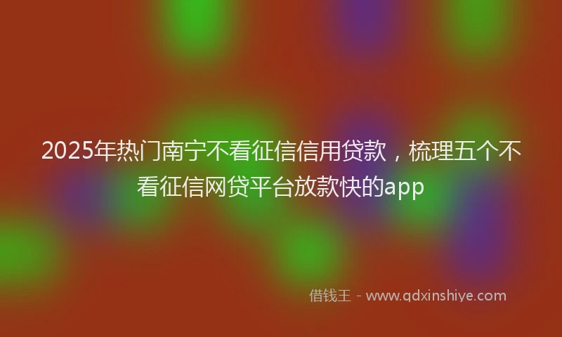 2025年热门南宁不看征信信用贷款，梳理五个不看征信网贷平台放款快的app