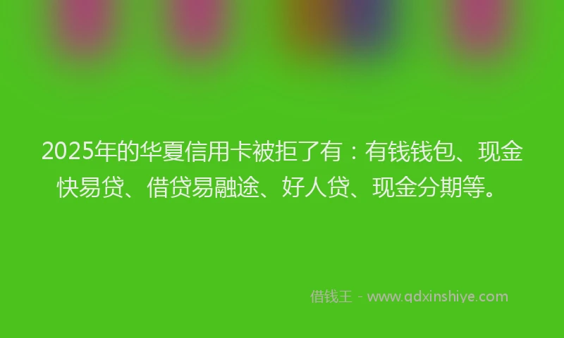 2025年的华夏信用卡被拒了有：有钱钱包、现金快易贷、借贷易融途、好人贷、现金分期等。
