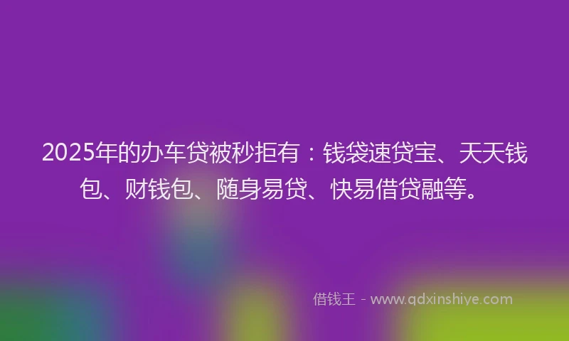 2025年的办车贷被秒拒有：钱袋速贷宝、天天钱包、财钱包、随身易贷、快易借贷融等。
