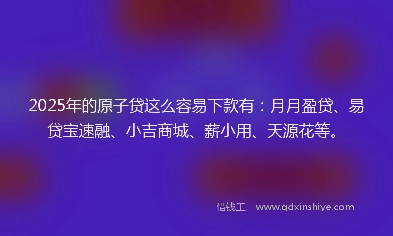 2025年的原子贷这么容易下款有：月月盈贷、易贷宝速融、小吉商城、薪小用、天源花等。