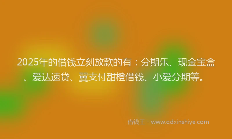 2025年的借钱立刻放款的有：分期乐、现金宝盒、爱达速贷、翼支付甜橙借钱、小爱分期等。