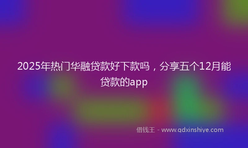 2025年热门华融贷款好下款吗，分享五个12月能贷款的app