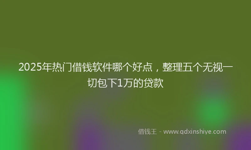 2025年热门借钱软件哪个好点，整理五个无视一切包下1万的贷款