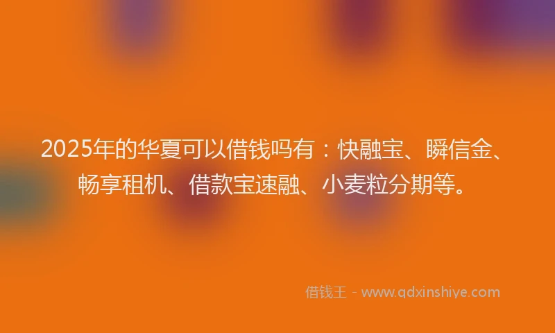 2025年的华夏可以借钱吗有：快融宝、瞬信金、畅享租机、借款宝速融、小麦粒分期等。