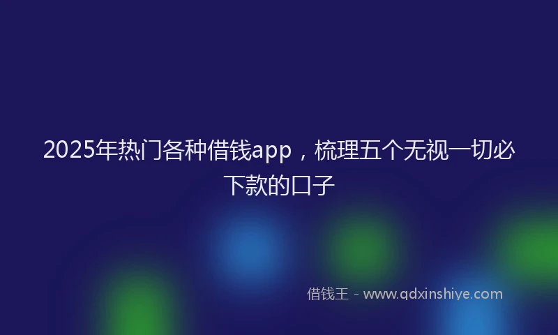 2025年热门各种借钱app，梳理五个无视一切必下款的口子