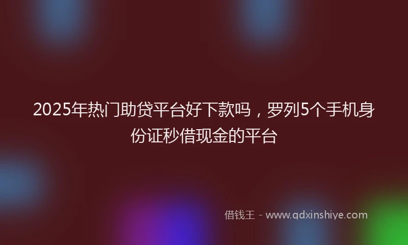 2025年热门助贷平台好下款吗，罗列5个手机身份证秒借现金的平台