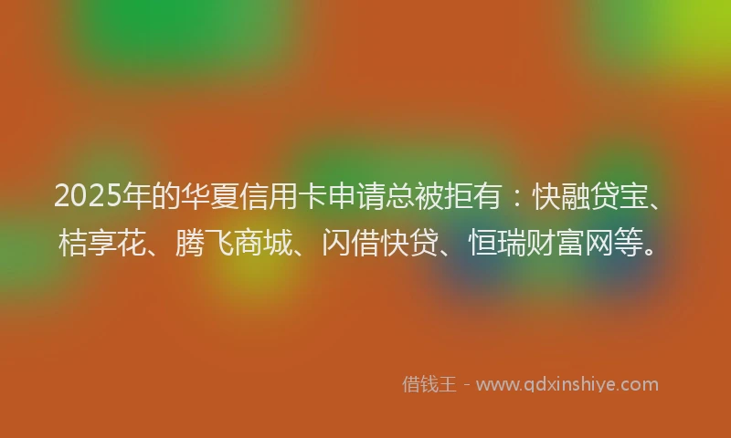 2025年的华夏信用卡申请总被拒有：快融贷宝、桔享花、腾飞商城、闪借快贷、恒瑞财富网等。