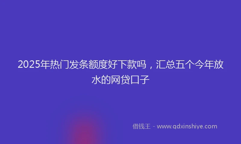 2025年热门发条额度好下款吗，汇总五个今年放水的网贷口子