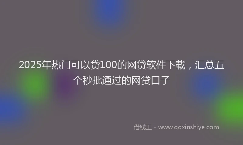 2025年热门可以贷100的网贷软件下载，汇总五个秒批通过的网贷口子