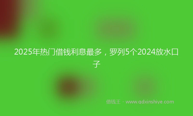 2025年热门借钱利息最多，罗列5个2024放水口子