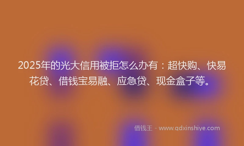 2025年的光大信用被拒怎么办有：超快购、快易花贷、借钱宝易融、应急贷、现金盒子等。