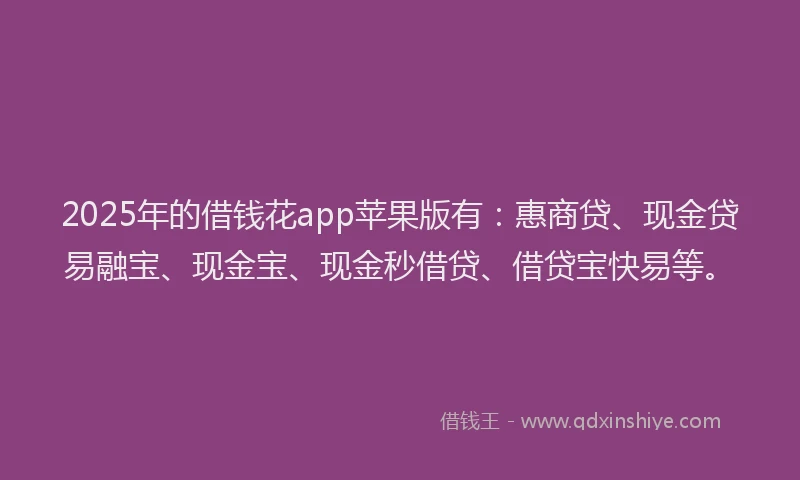 2025年的借钱花app苹果版有：惠商贷、现金贷易融宝、现金宝、现金秒借贷、借贷宝快易等。