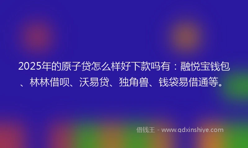 2025年的原子贷怎么样好下款吗有：融悦宝钱包、林林借呗、沃易贷、独角兽、钱袋易借通等。