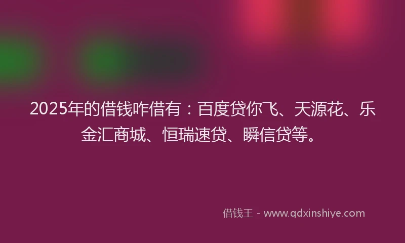 2025年的借钱咋借有：百度贷你飞、天源花、乐金汇商城、恒瑞速贷、瞬信贷等。