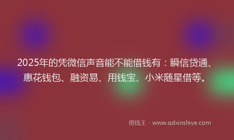 2025年的凭微信声音能不能借钱有：瞬信贷通、惠花钱包、融资易、用钱宝、小米随星借等。
