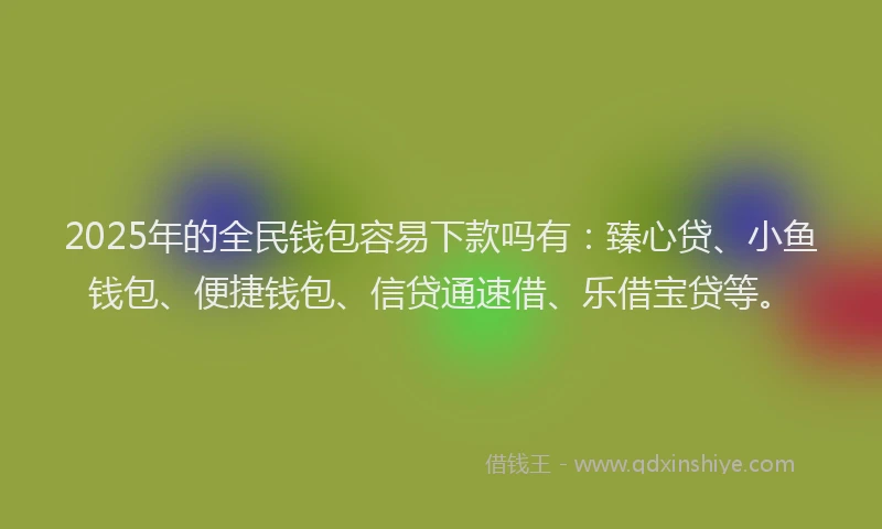 2025年的全民钱包容易下款吗有：臻心贷、小鱼钱包、便捷钱包、信贷通速借、乐借宝贷等。