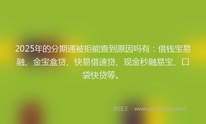 2025年的分期通被拒能查到原因吗有：借钱宝易融、金宝盒贷、快易借速贷、现金秒融易宝、口袋快贷等。