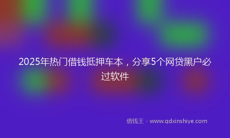 2025年热门借钱抵押车本，分享5个网贷黑户必过软件