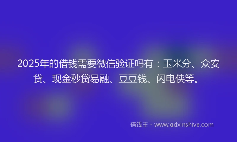2025年的借钱需要微信验证吗有：玉米分、众安贷、现金秒贷易融、豆豆钱、闪电侠等。
