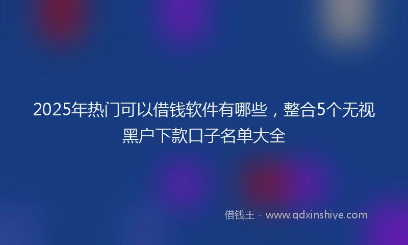 2025年热门可以借钱软件有哪些，整合5个无视黑户下款口子名单大全